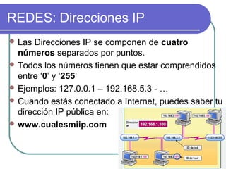 REDES: Direcciones IP
 Las Direcciones IP se componen de cuatro
  números separados por puntos.
 Todos los números tienen que estar comprendidos
  entre ‘0’ y ‘255’
 Ejemplos: 127.0.0.1 – 192.168.5.3 - …
 Cuando estás conectado a Internet, puedes saber tu
  dirección IP pública en:
 www.cualesmiip.com
 