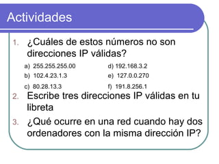 Actividades
1.   ¿Cuáles de estos números no son
     direcciones IP válidas?
     a) 255.255.255.00   d) 192.168.3.2
     b) 102.4.23.1.3     e) 127.0.0.270
     c) 80.28.13.3       f) 191.8.256.1
2. Escribe tres direcciones IP válidas en tu
   libreta
3. ¿Qué ocurre en una red cuando hay dos
   ordenadores con la misma dirección IP?
 