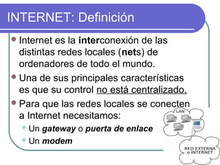 INTERNET: Definición
 Internet es la interconexión de las
  distintas redes locales (nets) de
  ordenadores de todo el mundo.
 Una de sus principales características
  es que su control no está centralizado.
 Para que las redes locales se conecten
  a Internet necesitamos:
   Un gateway o puerta de enlace
   Un modem
 