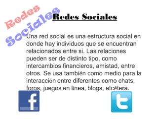 Redes Sociales

Una red social es una estructura social en
donde hay individuos que se encuentran
relacionados entre si. Las relaciones
pueden ser de distinto tipo, como
intercambios financieros, amistad, entre
otros. Se usa también como medio para la
interacción entre diferentes como chats,
foros, juegos en línea, blogs, etcétera.
 