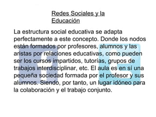 Redes Sociales y la
              Educación
La estructura social educativa se adapta
perfectamente a este concepto. Donde los nodos
están formados por profesores, alumnos y las
aristas por relaciones educativas, como pueden
ser los cursos impartidos, tutorías, grupos de
trabajos interdisciplinar, etc. El aula es en sí una
pequeña sociedad formada por el profesor y sus
alumnos. Siendo, por tanto, un lugar idóneo para
la colaboración y el trabajo conjunto.
 