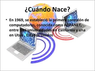 ¿Cuándo Nace?
• En 1969, se estableció la primera conexión de
  computadoras, conocida como ARPANET,
  entre tres universidades en California y una
  en Utah , Estados Unidos
 