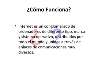 ¿Cómo Funciona?

• Internet es un conglomerado de
  ordenadores de diferente tipo, marca
  y sistema operativo, distribuidos por
  todo el mundo y unidos a través de
  enlaces de comunicaciones muy
  diversos.
 