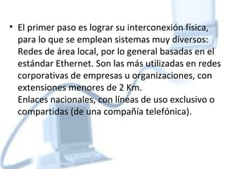 • El primer paso es lograr su interconexión física,
  para lo que se emplean sistemas muy diversos:
  Redes de área local, por lo general basadas en el
  estándar Ethernet. Son las más utilizadas en redes
  corporativas de empresas u organizaciones, con
  extensiones menores de 2 Km.
  Enlaces nacionales, con líneas de uso exclusivo o
  compartidas (de una compañía telefónica).
 