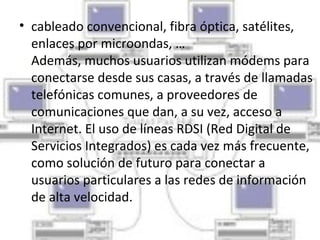 • cableado convencional, fibra óptica, satélites,
  enlaces por microondas, …
  Además, muchos usuarios utilizan módems para
  conectarse desde sus casas, a través de llamadas
  telefónicas comunes, a proveedores de
  comunicaciones que dan, a su vez, acceso a
  Internet. El uso de líneas RDSI (Red Digital de
  Servicios Integrados) es cada vez más frecuente,
  como solución de futuro para conectar a
  usuarios particulares a las redes de información
  de alta velocidad.
 