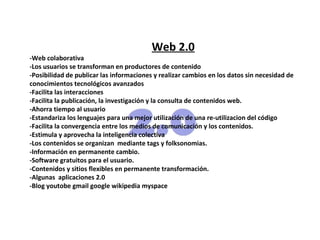 Web 2.0
-Web colaborativa
-Los usuarios se transforman en productores de contenido
-Posibilidad de publicar las informaciones y realizar cambios en los datos sin necesidad de
conocimientos tecnológicos avanzados
-Facilita las interacciones
-Facilita la publicación, la investigación y la consulta de contenidos web.
-Ahorra tiempo al usuario
-Estandariza los lenguajes para una mejor utilización de una re-utilizacion del código
-Facilita la convergencia entre los medios de comunicación y los contenidos.
-Estimula y aprovecha la inteligencia colectiva
-Los contenidos se organizan mediante tags y folksonomias.
-Información en permanente cambio.
-Software gratuitos para el usuario.
-Contenidos y sitios flexibles en permanente transformación.
-Algunas aplicaciones 2.0
-Blog youtobe gmail google wikipedia myspace
 