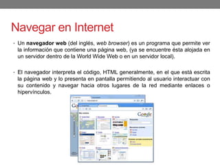 Navegar en Internet
• Un navegador web (del inglés, web browser) es un programa que permite ver
la información que contiene una página web, (ya se encuentre ésta alojada en
un servidor dentro de la World Wide Web o en un servidor local).
• El navegador interpreta el código, HTML generalmente, en el que está escrita
la página web y lo presenta en pantalla permitiendo al usuario interactuar con
su contenido y navegar hacia otros lugares de la red mediante enlaces o
hipervínculos.
 