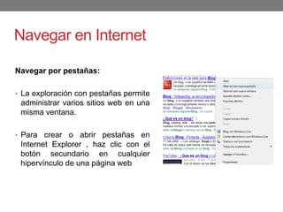 Navegar en Internet
Navegar por pestañas:
• La exploración con pestañas permite
administrar varios sitios web en una
misma ventana.
• Para crear o abrir pestañas en
Internet Explorer , haz clic con el
botón secundario en cualquier
hipervínculo de una página web
 