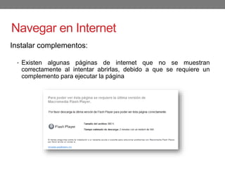 Navegar en Internet
Instalar complementos:
• Existen algunas páginas de internet que no se muestran
correctamente al intentar abrirlas, debido a que se requiere un
complemento para ejecutar la página
 