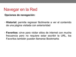 Navegar en la Red
Opciones de navegación:
• Historial: permite regresar fácilmente a ver el contenido
de una página visitada con anterioridad
• Favoritos: sirve para visitar sitios de internet con mucha
frecuencia pero no requiere estar escribir la URL, los
Favoritos también pueden llamarse Bookmarks
 