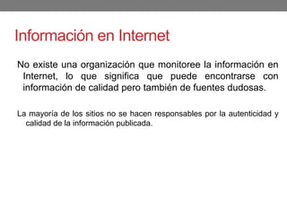 Información en Internet
No existe una organización que monitoree la información en
Internet, lo que significa que puede encontrarse con
información de calidad pero también de fuentes dudosas.
La mayoría de los sitios no se hacen responsables por la autenticidad y
calidad de la información publicada.
 