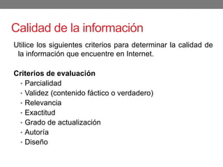 Calidad de la información
Utilice los siguientes criterios para determinar la calidad de
la información que encuentre en Internet.
Criterios de evaluación
• Parcialidad
• Validez (contenido fáctico o verdadero)
• Relevancia
• Exactitud
• Grado de actualización
• Autoría
• Diseño
 