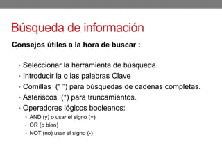 Búsqueda de información
Consejos útiles a la hora de buscar :
• Seleccionar la herramienta de búsqueda.
• Introducir la o las palabras Clave
• Comillas (“ ”) para búsquedas de cadenas completas.
• Asteriscos (*) para truncamientos.
• Operadores lógicos booleanos:
• AND (y) o usar el signo (+)
• OR (o bien)
• NOT (no) usar el signo (-)
 