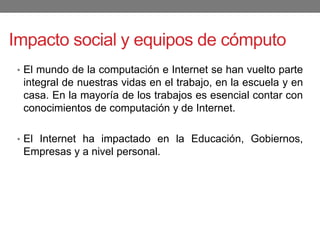 Impacto social y equipos de cómputo
• El mundo de la computación e Internet se han vuelto parte
integral de nuestras vidas en el trabajo, en la escuela y en
casa. En la mayoría de los trabajos es esencial contar con
conocimientos de computación y de Internet.
• El Internet ha impactado en la Educación, Gobiernos,
Empresas y a nivel personal.
 