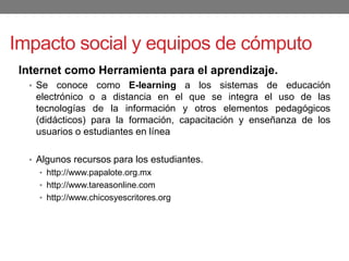 Impacto social y equipos de cómputo
Internet como Herramienta para el aprendizaje.
• Se conoce como E-learning a los sistemas de educación
electrónico o a distancia en el que se integra el uso de las
tecnologías de la información y otros elementos pedagógicos
(didácticos) para la formación, capacitación y enseñanza de los
usuarios o estudiantes en línea
• Algunos recursos para los estudiantes.
• http://www.papalote.org.mx
• http://www.tareasonline.com
• http://www.chicosyescritores.org
 