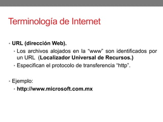 Terminología de Internet
• URL (dirección Web).
• Los archivos alojados en la “www” son identificados por
un URL (Localizador Universal de Recursos.)
• Especifican el protocolo de transferencia “http”.
• Ejemplo:
• http://www.microsoft.com.mx
 