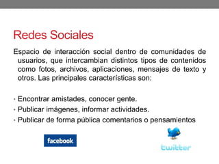 Redes Sociales
Espacio de interacción social dentro de comunidades de
usuarios, que intercambian distintos tipos de contenidos
como fotos, archivos, aplicaciones, mensajes de texto y
otros. Las principales características son:
• Encontrar amistades, conocer gente.
• Publicar imágenes, informar actividades.
• Publicar de forma pública comentarios o pensamientos
 