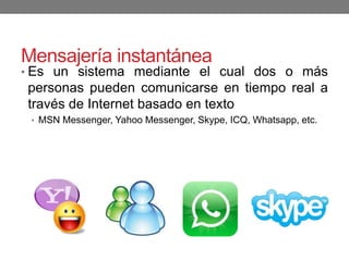 Mensajería instantánea
• Es un sistema mediante el cual dos o más
personas pueden comunicarse en tiempo real a
través de Internet basado en texto
• MSN Messenger, Yahoo Messenger, Skype, ICQ, Whatsapp, etc.
 