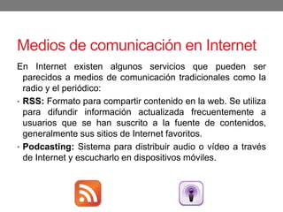 Medios de comunicación en Internet
En Internet existen algunos servicios que pueden ser
parecidos a medios de comunicación tradicionales como la
radio y el periódico:
• RSS: Formato para compartir contenido en la web. Se utiliza
para difundir información actualizada frecuentemente a
usuarios que se han suscrito a la fuente de contenidos,
generalmente sus sitios de Internet favoritos.
• Podcasting: Sistema para distribuir audio o vídeo a través
de Internet y escucharlo en dispositivos móviles.
 