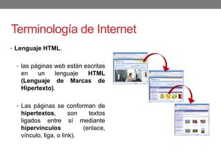 Terminología de Internet
• Lenguaje HTML.
• las páginas web están escritas
en un lenguaje HTML
(Lenguaje de Marcas de
Hipertexto).
• Las páginas se conforman de
hipertextos, son textos
ligados entre sí mediante
hipervínculos (enlace,
vínculo, liga, o link).
 
