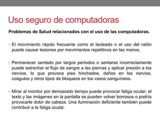 Uso seguro de computadoras
Problemas de Salud relacionados con el uso de las computadoras.
• El movimiento rápido frecuente como el tecleado o el uso del ratón
puede causar lesiones por movimientos repetitivos en las manos.
• Permanecer sentado por largos períodos o sentarse incorrectamente
puede estrechar el flujo de sangre a las piernas y aplicar presión a los
nervios, lo que provoca pies hinchados, daños en los nervios,
coágulos y otros tipos de bloqueos en los vasos sanguíneos.
• Mirar al monitor por demasiado tiempo puede provocar fatiga ocular; el
texto y las imágenes en la pantalla se pueden volver borrosos o podría
provocarle dolor de cabeza. Una iluminación deficiente también puede
contribuir a la fatiga ocular.
 