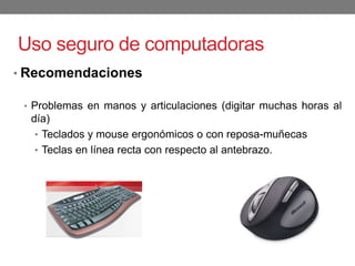 Uso seguro de computadoras
• Recomendaciones
• Problemas en manos y articulaciones (digitar muchas horas al
día)
• Teclados y mouse ergonómicos o con reposa-muñecas
• Teclas en línea recta con respecto al antebrazo.
 