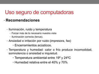 Uso seguro de computadoras
• Recomendaciones
• Iluminación, ruido y temperatura
• Forzar más de lo necesario nuestra vista
• Iluminación correcta (tenue).
• Ansiedad e irritación por ruido (impresora, fax)
• Encerramientos acústicos.
• Temperatura y humedad: calor o frío produce incomodidad,
somnolencia o ansiedad e inquietud.
• Temperatura ambiental entre 19º y 24ºC
• Humedad relativa entre el 40% y 70%
 