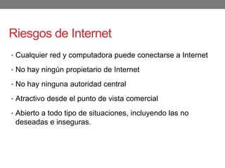 Riesgos de Internet
• Cualquier red y computadora puede conectarse a Internet
• No hay ningún propietario de Internet
• No hay ninguna autoridad central
• Atractivo desde el punto de vista comercial
• Abierto a todo tipo de situaciones, incluyendo las no
deseadas e inseguras.
 
