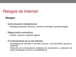 Riesgos de Internet
• Riesgos:
• Comunicación interpersonal
• Mensajes personales ofensivos, pérdida de intimidad y acciones ilegales.
• Repercusión económica
• Estafas, compras y negocios ilegales.
• Funcionamiento de la red Internet
• Imposibilidad de conexión a una web o servicio, virus informático, gusanos y
espionaje.
• Protección de comunicaciones (sistemas de encriptación) y protección de
datos (cortafuegos, antivirus y autentificación).
 