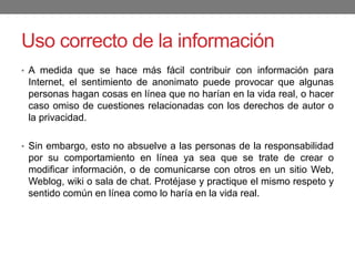 Uso correcto de la información
• A medida que se hace más fácil contribuir con información para
Internet, el sentimiento de anonimato puede provocar que algunas
personas hagan cosas en línea que no harían en la vida real, o hacer
caso omiso de cuestiones relacionadas con los derechos de autor o
la privacidad.
• Sin embargo, esto no absuelve a las personas de la responsabilidad
por su comportamiento en línea ya sea que se trate de crear o
modificar información, o de comunicarse con otros en un sitio Web,
Weblog, wiki o sala de chat. Protéjase y practique el mismo respeto y
sentido común en línea como lo haría en la vida real.
 