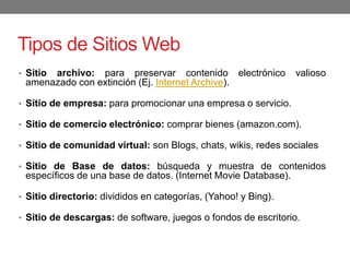 Tipos de Sitios Web
• Sitio archivo: para preservar contenido electrónico valioso
amenazado con extinción (Ej. Internet Archive).
• Sitio de empresa: para promocionar una empresa o servicio.
• Sitio de comercio electrónico: comprar bienes (amazon.com).
• Sitio de comunidad virtual: son Blogs, chats, wikis, redes sociales
• Sitio de Base de datos: búsqueda y muestra de contenidos
específicos de una base de datos. (Internet Movie Database).
• Sitio directorio: divididos en categorías, (Yahoo! y Bing).
• Sitio de descargas: de software, juegos o fondos de escritorio.
 