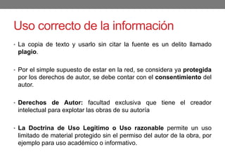 Uso correcto de la información
• La copia de texto y usarlo sin citar la fuente es un delito llamado
plagio.
• Por el simple supuesto de estar en la red, se considera ya protegida
por los derechos de autor, se debe contar con el consentimiento del
autor.
• Derechos de Autor: facultad exclusiva que tiene el creador
intelectual para explotar las obras de su autoría
• La Doctrina de Uso Legítimo o Uso razonable permite un uso
limitado de material protegido sin el permiso del autor de la obra, por
ejemplo para uso académico o informativo.
 