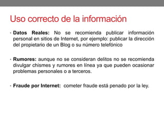 Uso correcto de la información
• Datos Reales: No se recomienda publicar información
personal en sitios de Internet, por ejemplo: publicar la dirección
del propietario de un Blog o su número telefónico
• Rumores: aunque no se consideran delitos no se recomienda
divulgar chismes y rumores en línea ya que pueden ocasionar
problemas personales o a terceros.
• Fraude por Internet: cometer fraude está penado por la ley.
 