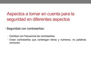 Aspectos a tomar en cuenta para la
seguridad en diferentes aspectos
• Seguridad con contraseñas:
• Cambiar con frecuencia las contraseñas.
• Crear contraseñas que contengan letras y números, no palabras
comunes.
 
