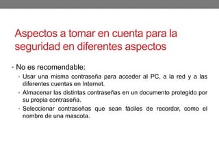 Aspectos a tomar en cuenta para la
seguridad en diferentes aspectos
• No es recomendable:
• Usar una misma contraseña para acceder al PC, a la red y a las
diferentes cuentas en Internet.
• Almacenar las distintas contraseñas en un documento protegido por
su propia contraseña.
• Seleccionar contraseñas que sean fáciles de recordar, como el
nombre de una mascota.
 