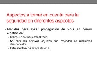 Aspectos a tomar en cuenta para la
seguridad en diferentes aspectos
• Medidas para evitar propagación de virus en correo
electrónico:
• Utilizar un antivirus actualizado.
• No abrir los archivos adjuntos que procedan de remitentes
desconocidos.
• Estar atento a los avisos de virus.
 