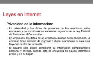Leyes en Internet
• Privacidad de la información:
• La privacidad y los datos de personas en las relaciones entre
empresas y consumidores se encuentra regulada en la Ley Federal
de Protección al Consumidor.
• En empresas, los datos de un empleado aunque sean personales, la
empresa tiene derecho de ingresar a dicha información si ésta está
fluyendo dentro del inmueble.
• El usuario sólo podría considerar su información completamente
personal y privada, cuando ésta se encuentra en equipo totalmente
propio y en su hogar.
 