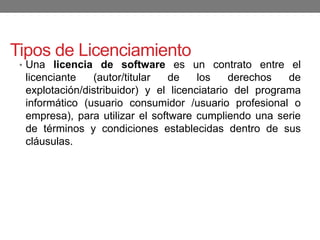 Tipos de Licenciamiento
• Una licencia de software es un contrato entre el
licenciante (autor/titular de los derechos de
explotación/distribuidor) y el licenciatario del programa
informático (usuario consumidor /usuario profesional o
empresa), para utilizar el software cumpliendo una serie
de términos y condiciones establecidas dentro de sus
cláusulas.
 