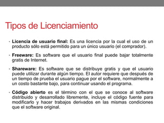 Tipos de Licenciamiento
• Licencia de usuario final: Es una licencia por la cual el uso de un
producto sólo está permitido para un único usuario (el comprador).
• Freeware: Es software que el usuario final puede bajar totalmente
gratis de Internet.
• Shareware: Es software que se distribuye gratis y que el usuario
puede utilizar durante algún tiempo. El autor requiere que después de
un tiempo de prueba el usuario pague por el software, normalmente a
un costo bastante bajo, para continuar usando el programa.
• Código abierto es el término con el que se conoce al software
distribuido y desarrollado libremente, incluye el código fuente para
modificarlo y hacer trabajos derivados en las mismas condiciones
que el software original.
 