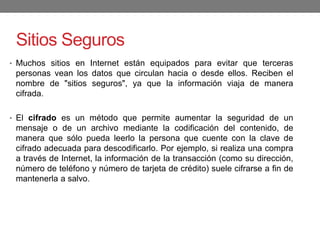 Sitios Seguros
• Muchos sitios en Internet están equipados para evitar que terceras
personas vean los datos que circulan hacia o desde ellos. Reciben el
nombre de "sitios seguros", ya que la información viaja de manera
cifrada.
• El cifrado es un método que permite aumentar la seguridad de un
mensaje o de un archivo mediante la codificación del contenido, de
manera que sólo pueda leerlo la persona que cuente con la clave de
cifrado adecuada para descodificarlo. Por ejemplo, si realiza una compra
a través de Internet, la información de la transacción (como su dirección,
número de teléfono y número de tarjeta de crédito) suele cifrarse a fin de
mantenerla a salvo.
 