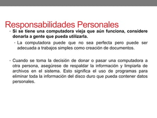Responsabilidades Personales
• Si se tiene una computadora vieja que aún funciona, considere
donarla a gente que pueda utilizarla.
• La computadora puede que no sea perfecta pero puede ser
adecuada a trabajos simples como creación de documentos.
• Cuando se toma la decisión de donar o pasar una computadora a
otra persona, asegúrese de respaldar la información y limpiarla de
archivos en el sistema. Esto significa el uso de programas para
eliminar toda la información del disco duro que pueda contener datos
personales.
 