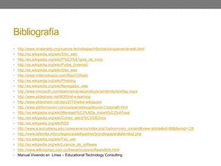Bibliografía
• http://www.vivalaradio.org/nuevas-tecnologias/informacion/que-es-la-web.html
• http://es.wikipedia.org/wiki/Sitio_web
• http://es.wikipedia.org/wiki/P%C3%A1gina_de_inicio
• http://es.wikipedia.org/wiki/Portal_(Internet)
• http://es.wikipedia.org/wiki/Sitio_web
• http://www.mitecnologico.com/Main/Cifrado
• http://es.wikipedia.org/wiki/Phishing
• http://es.wikipedia.org/wiki/Navegador_web
• http://www.microsoft.com/latam/windows/products/winfamily/ie/iefaq.mspx
• http://www.slideshare.net/lili369/el-e-learning
• http://www.slideshare.net/clary2010/wikis-wikispace
• http://www.adrformacion.com/cursos/redsocp/leccion1/tutorial4.html
• http://es.wikipedia.org/wiki/Mensajer%C3%ADa_instant%C3%A1nea
• http://es.wikipedia.org/wiki/Correo_electr%C3%B3nico
• http://es.wikipedia.org/wiki/RSS
• http://www.is.escuelaing.edu.co/escenarios/index.php?option=com_content&view=article&id=68&Itemid=128
• http://www.lafamilia.info/colegios/auladepadres/tecnologiaparalafamilia2.php
• http://es.wikipedia.org/wiki/Fair_use
• http://es.wikipedia.org/wiki/Licencia_de_software
• http://www.wilkinsonpc.com.co/free/articulos/softwarelibre.html
• Manual Viviendo en Línea – Educational Technology Consulting
 