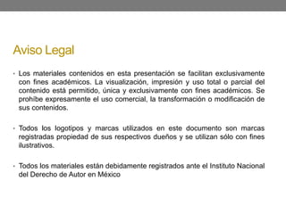 Aviso Legal
• Los materiales contenidos en esta presentación se facilitan exclusivamente
con fines académicos. La visualización, impresión y uso total o parcial del
contenido está permitido, única y exclusivamente con fines académicos. Se
prohíbe expresamente el uso comercial, la transformación o modificación de
sus contenidos.
• Todos los logotipos y marcas utilizados en este documento son marcas
registradas propiedad de sus respectivos dueños y se utilizan sólo con fines
ilustrativos.
• Todos los materiales están debidamente registrados ante el Instituto Nacional
del Derecho de Autor en México
 
