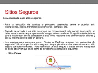 Sitios Seguros
Se recomienda usar sitios seguros:
• Para la ejecución de trámites o procesos personales como lo pueden ser:
inscripciones, pagos, transferencias bancarias, compras, etc.
• Cuando se acceda a un sitio en el que se proporcionará información importante, se
debe tener la certeza que aparezca la imagen de un candado. El significado de éste es
que el explorador se ha conectado al sitio Web mediante una comunicación cifrada y
así su información no está en peligro.
• Los navegadores comunes como Firefox o Explorer aceptan los protocolos de
seguridad utilizados por los sitios seguros, lo que permite enviar información a un sitio
seguro con total confianza. Para identificar un sitio seguro a través de una navegador
se debe observar que en la barra de direcciones aparezca lo siguiente:
• https://www
 