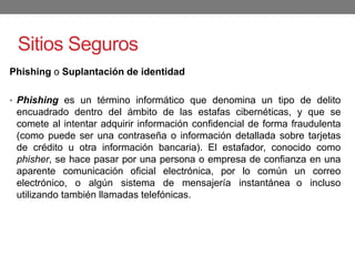 Sitios Seguros
Phishing o Suplantación de identidad
• Phishing es un término informático que denomina un tipo de delito
encuadrado dentro del ámbito de las estafas cibernéticas, y que se
comete al intentar adquirir información confidencial de forma fraudulenta
(como puede ser una contraseña o información detallada sobre tarjetas
de crédito u otra información bancaria). El estafador, conocido como
phisher, se hace pasar por una persona o empresa de confianza en una
aparente comunicación oficial electrónica, por lo común un correo
electrónico, o algún sistema de mensajería instantánea o incluso
utilizando también llamadas telefónicas.
 