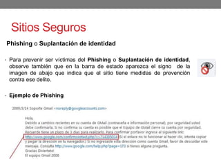 Sitios Seguros
Phishing o Suplantación de identidad
• Para prevenir ser víctimas del Phishing o Suplantación de identidad,
observe también que en la barra de estado aparezca el signo de la
imagen de abajo que indica que el sitio tiene medidas de prevención
contra ese delito.
• Ejemplo de Phishing
 
