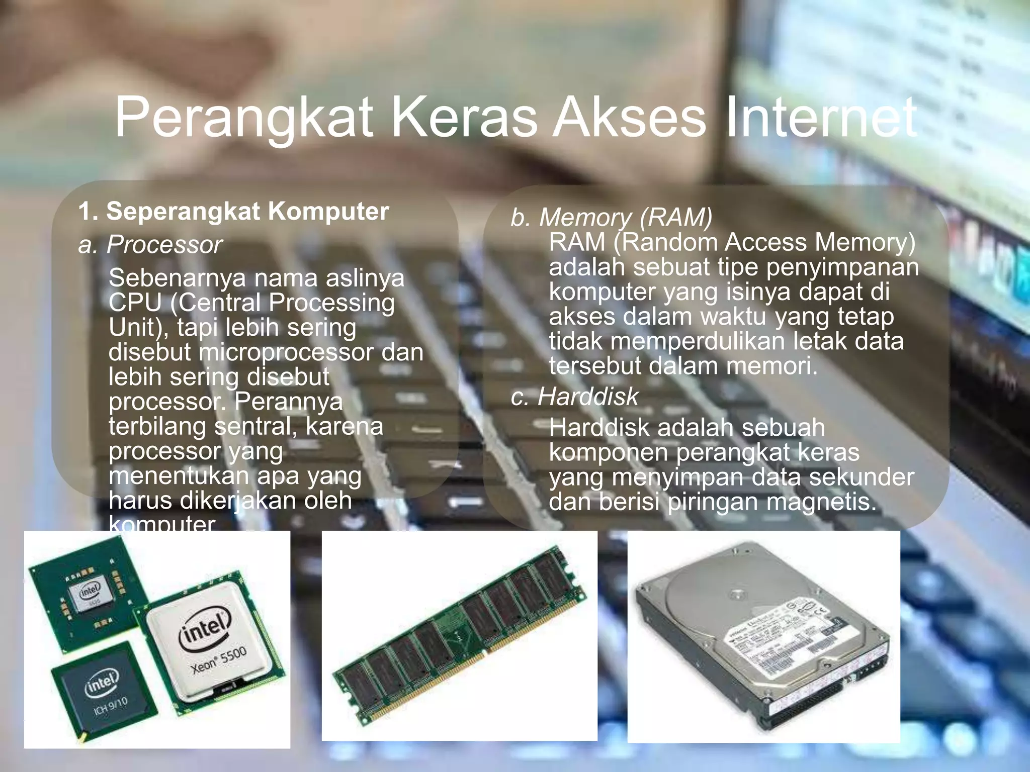 Perangkat Keras Akses Internet
1. Seperangkat Komputer         b. Memory (RAM)
a. Processor                        RAM (Random Access Memory)
   Sebenarnya nama aslinya          adalah sebuat tipe penyimpanan
   CPU (Central Processing          komputer yang isinya dapat di
   Unit), tapi lebih sering         akses dalam waktu yang tetap
   disebut microprocessor dan       tidak memperdulikan letak data
   lebih sering disebut             tersebut dalam memori.
   processor. Perannya          c. Harddisk
   terbilang sentral, karena        Harddisk adalah sebuah
   processor yang                   komponen perangkat keras
   menentukan apa yang              yang menyimpan data sekunder
   harus dikerjakan oleh            dan berisi piringan magnetis.
   komputer
 