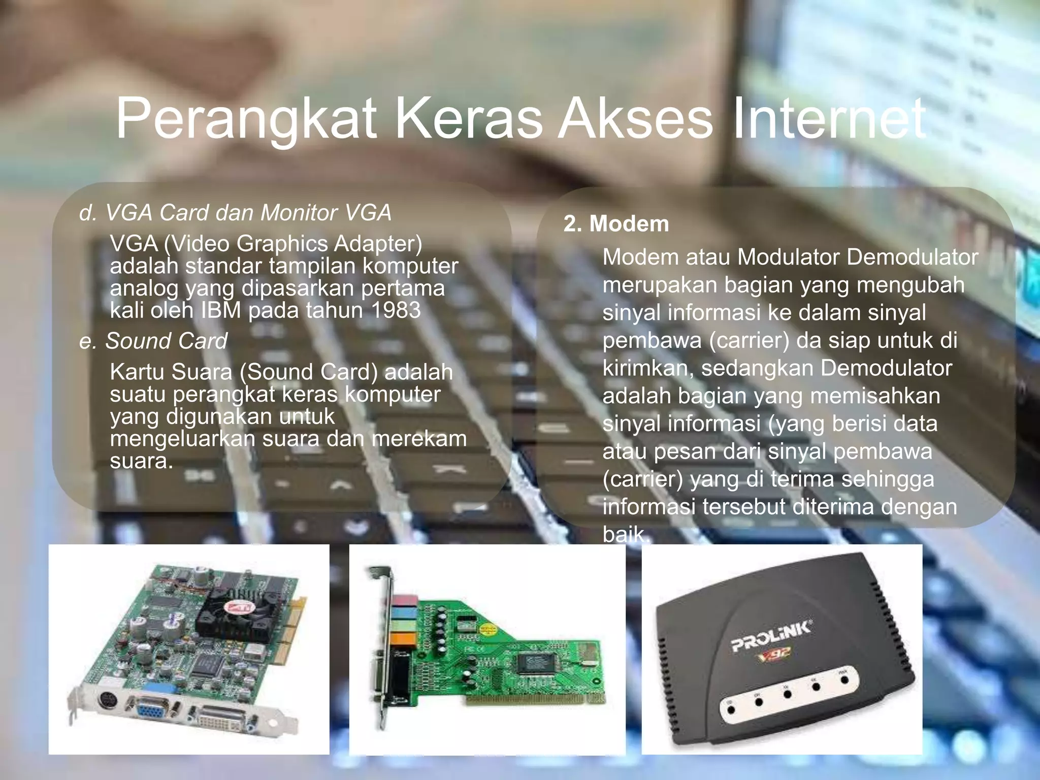 Perangkat Keras Akses Internet
d. VGA Card dan Monitor VGA           2. Modem
   VGA (Video Graphics Adapter)
   adalah standar tampilan komputer       Modem atau Modulator Demodulator
   analog yang dipasarkan pertama         merupakan bagian yang mengubah
   kali oleh IBM pada tahun 1983          sinyal informasi ke dalam sinyal
e. Sound Card                             pembawa (carrier) da siap untuk di
   Kartu Suara (Sound Card) adalah        kirimkan, sedangkan Demodulator
   suatu perangkat keras komputer         adalah bagian yang memisahkan
   yang digunakan untuk                   sinyal informasi (yang berisi data
   mengeluarkan suara dan merekam
   suara.                                 atau pesan dari sinyal pembawa
                                          (carrier) yang di terima sehingga
                                          informasi tersebut diterima dengan
                                          baik.
 