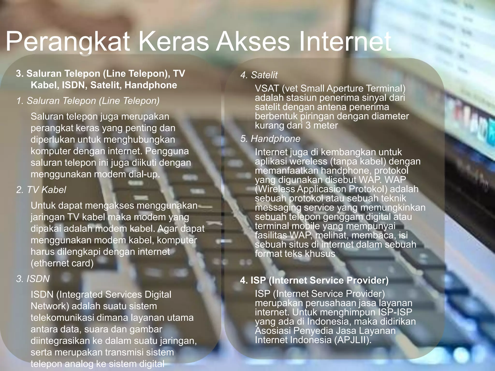 Perangkat Keras Akses Internet
3. Saluran Telepon (Line Telepon), TV        4. Satelit
    Kabel, ISDN, Satelit, Handphone              VSAT (vet Small Aperture Terminal)
1. Saluran Telepon (Line Telepon)                adalah stasiun penerima sinyal dari
                                                 satelit dengan antena penerima
   Saluran telepon juga merupakan                berbentuk piringan dengan diameter
   perangkat keras yang penting dan              kurang dari 3 meter
   diperlukan untuk menghubungkan            5. Handphone
   komputer dengan internet. Pengguna            Internet juga di kembangkan untuk
   saluran telepon ini juga diikuti dengan       aplikasi wereless (tanpa kabel) dengan
   menggunakan modem dial-up.                    memanfaatkan handphone, protokol
                                                 yang digunakan disebut WAP. WAP
2. TV Kabel                                      (Wireless Applicasion Protokol) adalah
                                                 sebuah protokol atau sebuah teknik
   Untuk dapat mengakses menggunakan             messaging service yang memungkinkan
   jaringan TV kabel maka modem yang             sebuah telepon genggam digital atau
   dipakai adalah modem kabel. Agar dapat        terminal mobile yang mempunyai
                                                 fasilitas WAP, melihat, membaca, isi
   menggunakan modem kabel, komputer             sebuah situs di internet dalam sebuah
   harus dilengkapi dengan internet              format teks khusus
   (ethernet card)
3. ISDN                                      4. ISP (Internet Service Provider)
   ISDN (Integrated Services Digital             ISP (Internet Service Provider)
   Network) adalah suatu sistem                  merupakan perusahaan jasa layanan
                                                 internet. Untuk menghimpun ISP-ISP
   telekomunikasi dimana layanan utama           yang ada di Indonesia, maka didirikan
   antara data, suara dan gambar                 Asosiasi Penyedia Jasa Layanan
   diintegrasikan ke dalam suatu jaringan,       Internet Indonesia (APJLII).
   serta merupakan transmisi sistem
   telepon analog ke sistem digital
 
