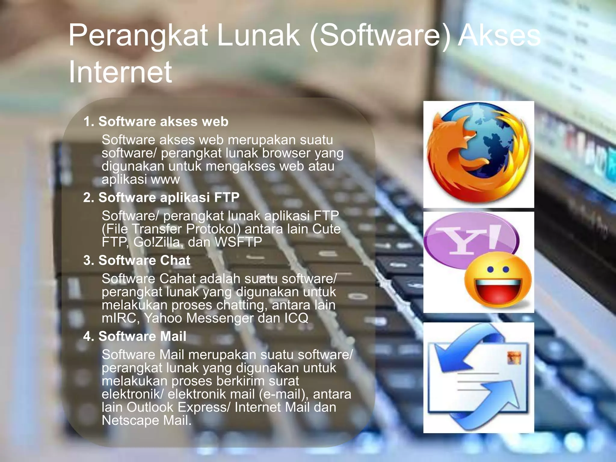 Perangkat Lunak (Software) Akses
Internet
 1. Software akses web
    Software akses web merupakan suatu
    software/ perangkat lunak browser yang
    digunakan untuk mengakses web atau
    aplikasi www
 2. Software aplikasi FTP
    Software/ perangkat lunak aplikasi FTP
    (File Transfer Protokol) antara lain Cute
    FTP, Go!Zilla, dan WSFTP
 3. Software Chat
    Software Cahat adalah suatu software/
    perangkat lunak yang digunakan untuk
    melakukan proses chatting, antara lain
    mIRC, Yahoo Messenger dan ICQ
 4. Software Mail
    Software Mail merupakan suatu software/
    perangkat lunak yang digunakan untuk
    melakukan proses berkirim surat
    elektronik/ elektronik mail (e-mail), antara
    lain Outlook Express/ Internet Mail dan
    Netscape Mail.
 